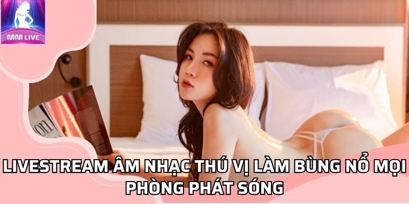 MMLIVE Livestream âm nhạc thú vị làm bùng nổ mọi phòng phát sóng
