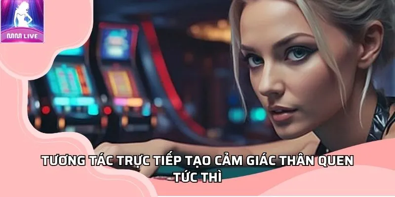 Tương tác trực tiếp tạo cảm giác thân quen tức thì